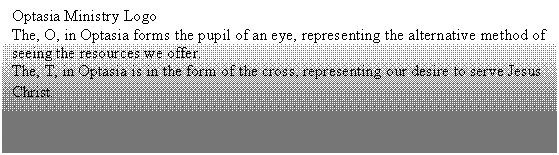 Text Box: Optasia Ministry Logo
The, O, in Optasia forms the pupil of an eye, representing the alternative method of seeing the resources we offer.
The, T, in Optasia is in the form of the cross, representing our desire to serve Jesus Christ.
